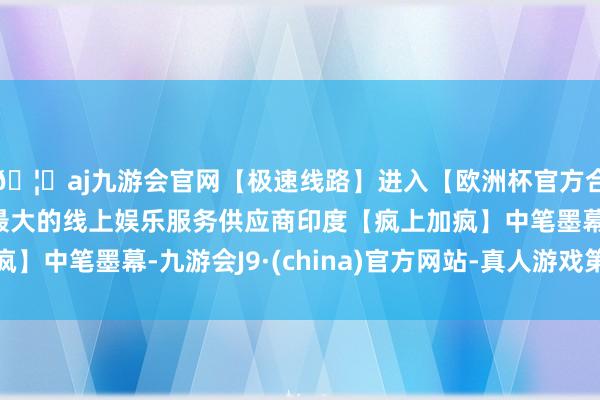 🦄aj九游会官网【极速线路】进入【欧洲杯官方合作网站】华人市场最大的线上娱乐服务供应商印度【疯上加疯】中笔墨幕-九游会J9·(china)官方网站-真人游戏第一品牌