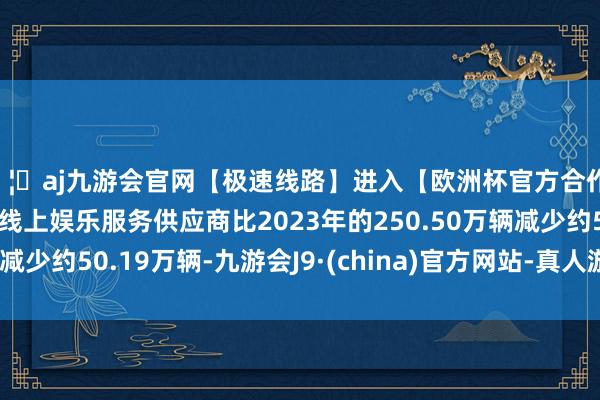 🦄aj九游会官网【极速线路】进入【欧洲杯官方合作网站】华人市场最大的线上娱乐服务供应商比2023年的250.50万辆减少约50.19万辆-九游会J9·(china)官方网站-真人游戏第一品牌