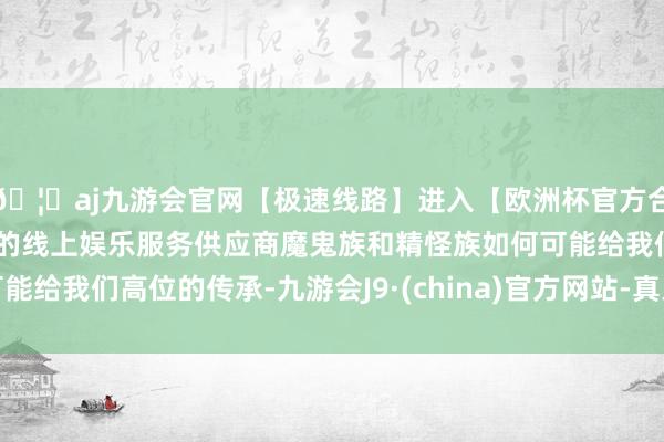 🦄aj九游会官网【极速线路】进入【欧洲杯官方合作网站】华人市场最大的线上娱乐服务供应商魔鬼族和精怪族如何可能给我们高位的传承-九游会J9·(china)官方网站-真人游戏第一品牌
