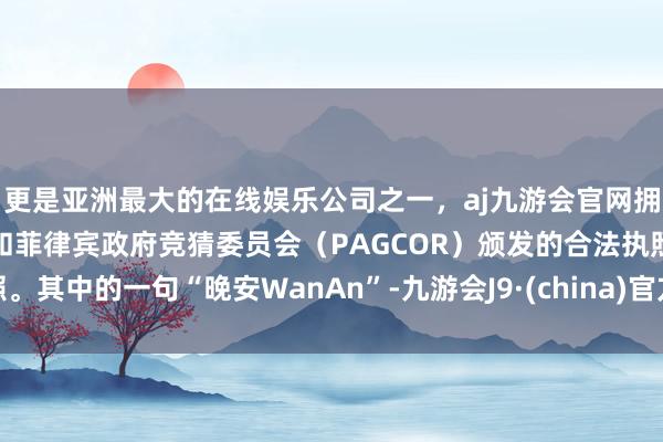 更是亚洲最大的在线娱乐公司之一，aj九游会官网拥有欧洲马耳他（MGA）和菲律宾政府竞猜委员会（PAGCOR）颁发的合法执照。其中的一句“晚安WanAn”-九游会J9·(china)官方网站-真人游戏第一品牌