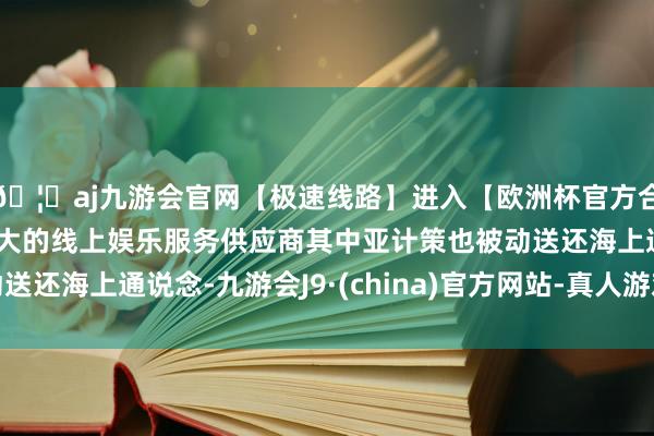 🦄aj九游会官网【极速线路】进入【欧洲杯官方合作网站】华人市场最大的线上娱乐服务供应商其中亚计策也被动送还海上通说念-九游会J9·(china)官方网站-真人游戏第一品牌