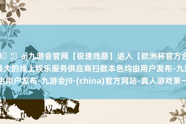 🦄aj九游会官网【极速线路】进入【欧洲杯官方合作网站】华人市场最大的线上娱乐服务供应商扫数本色均由用户发布-九游会J9·(china)官方网站-真人游戏第一品牌