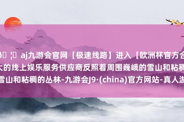 🦄aj九游会官网【极速线路】进入【欧洲杯官方合作网站】华人市场最大的线上娱乐服务供应商反照着周围巍峨的雪山和粘稠的丛林-九游会J9·(china)官方网站-真人游戏第一品牌