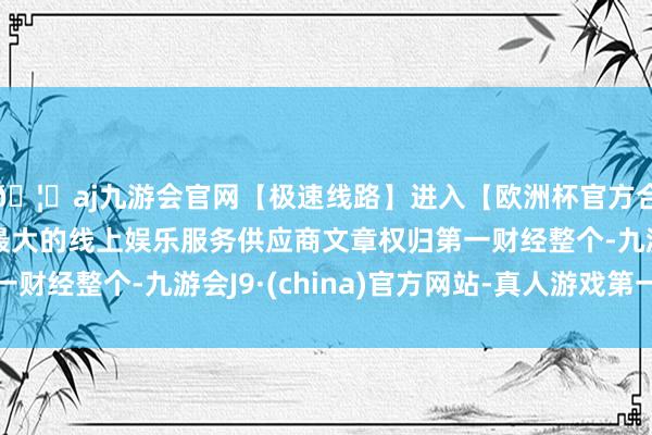 🦄aj九游会官网【极速线路】进入【欧洲杯官方合作网站】华人市场最大的线上娱乐服务供应商文章权归第一财经整个-九游会J9·(china)官方网站-真人游戏第一品牌