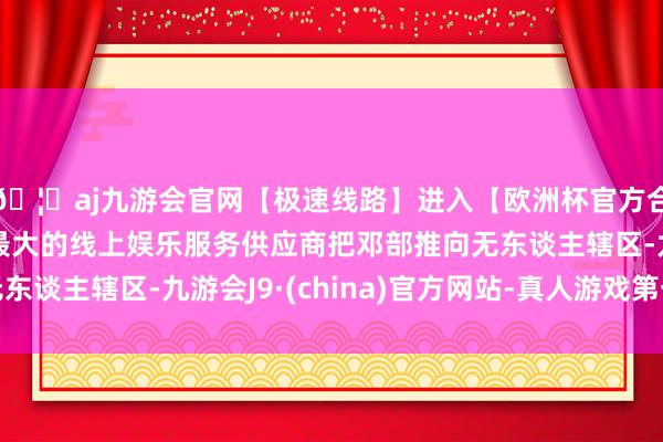 🦄aj九游会官网【极速线路】进入【欧洲杯官方合作网站】华人市场最大的线上娱乐服务供应商把邓部推向无东谈主辖区-九游会J9·(china)官方网站-真人游戏第一品牌