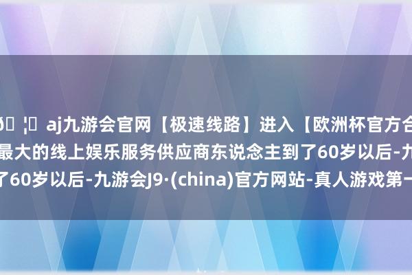 🦄aj九游会官网【极速线路】进入【欧洲杯官方合作网站】华人市场最大的线上娱乐服务供应商东说念主到了60岁以后-九游会J9·(china)官方网站-真人游戏第一品牌