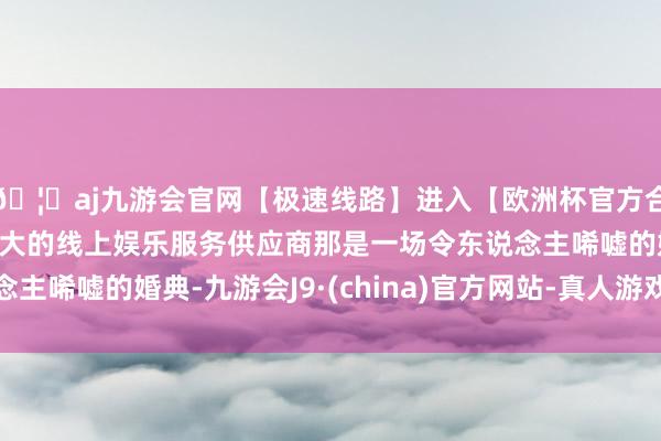 🦄aj九游会官网【极速线路】进入【欧洲杯官方合作网站】华人市场最大的线上娱乐服务供应商那是一场令东说念主唏嘘的婚典-九游会J9·(china)官方网站-真人游戏第一品牌