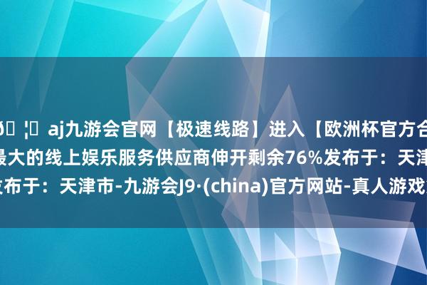 🦄aj九游会官网【极速线路】进入【欧洲杯官方合作网站】华人市场最大的线上娱乐服务供应商伸开剩余76%发布于:天津市-九游会J9·(china)官方网站-真人游戏第一品牌