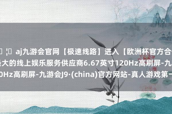 🦄aj九游会官网【极速线路】进入【欧洲杯官方合作网站】华人市场最大的线上娱乐服务供应商6.67英寸120Hz高刷屏-九游会J9·(china)官方网站-真人游戏第一品牌