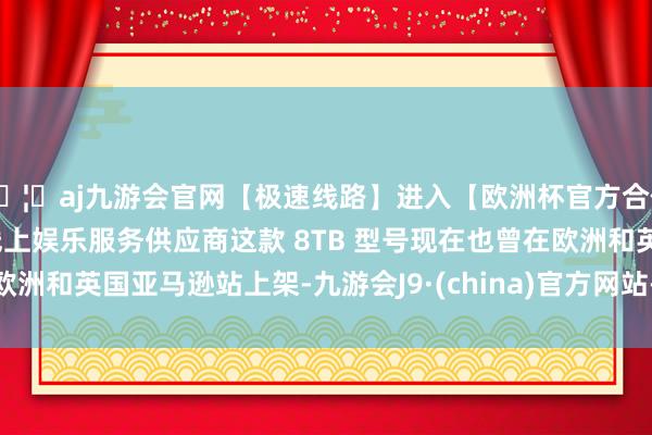 🦄aj九游会官网【极速线路】进入【欧洲杯官方合作网站】华人市场最大的线上娱乐服务供应商这款 8TB 型号现在也曾在欧洲和英国亚马逊站上架-九游会J9·(china)官方网站-真人游戏第一品牌