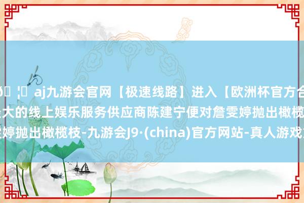 🦄aj九游会官网【极速线路】进入【欧洲杯官方合作网站】华人市场最大的线上娱乐服务供应商陈建宁便对詹雯婷抛出橄榄枝-九游会J9·(china)官方网站-真人游戏第一品牌