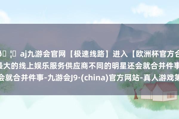 🦄aj九游会官网【极速线路】进入【欧洲杯官方合作网站】华人市场最大的线上娱乐服务供应商不同的明星还会就合并件事-九游会J9·(china)官方网站-真人游戏第一品牌