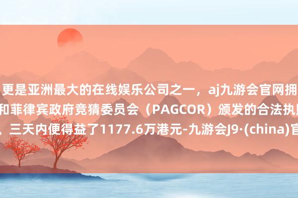 更是亚洲最大的在线娱乐公司之一,aj九游会官网拥有欧洲马耳他(MGA)和菲律宾政府竞猜委员会(PAGCOR)颁发的合法执照。三天内便得益了1177.6万港元-九游会J9·(china)官方网站-真人游戏第一品牌