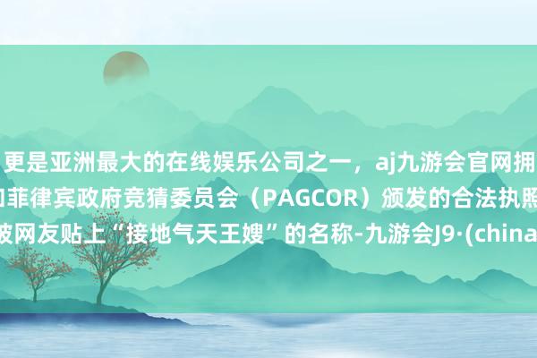 更是亚洲最大的在线娱乐公司之一，aj九游会官网拥有欧洲马耳他（MGA）和菲律宾政府竞猜委员会（PAGCOR）颁发的合法执照。被网友贴上“接地气天王嫂”的名称-九游会J9·(china)官方网站-真人游戏第一品牌