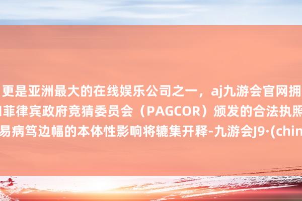 更是亚洲最大的在线娱乐公司之一,aj九游会官网拥有欧洲马耳他(MGA)和菲律宾政府竞猜委员会(PAGCOR)颁发的合法执照。贸易病笃边幅的本体性影响将辘集开释-九游会J9·(china)官方网站-真人游戏第一品牌