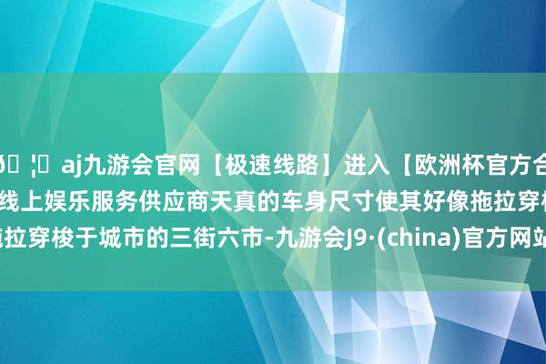 🦄aj九游会官网【极速线路】进入【欧洲杯官方合作网站】华人市场最大的线上娱乐服务供应商天真的车身尺寸使其好像拖拉穿梭于城市的三街六市-九游会J9·(china)官方网站-真人游戏第一品牌