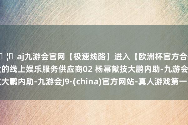 🦄aj九游会官网【极速线路】进入【欧洲杯官方合作网站】华人市场最大的线上娱乐服务供应商02 杨幂献技大鹏内助-九游会J9·(china)官方网站-真人游戏第一品牌