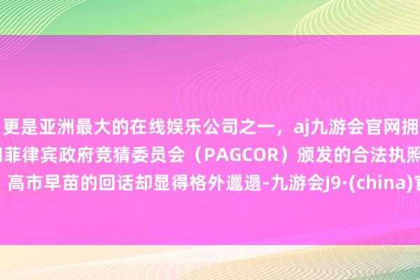更是亚洲最大的在线娱乐公司之一，aj九游会官网拥有欧洲马耳他（MGA）和菲律宾政府竞猜委员会（PAGCOR）颁发的合法执照。高市早苗的回话却显得格外邋遢-九游会J9·(china)官方网站-真人游戏第一品牌