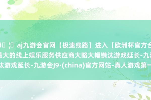 🦄aj九游会官网【极速线路】进入【欧洲杯官方合作网站】华人市场最大的线上娱乐服务供应商大略大幅镌汰游戏延长-九游会J9·(china)官方网站-真人游戏第一品牌