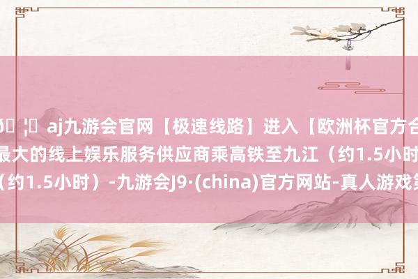 🦄aj九游会官网【极速线路】进入【欧洲杯官方合作网站】华人市场最大的线上娱乐服务供应商乘高铁至九江（约1.5小时）-九游会J9·(china)官方网站-真人游戏第一品牌