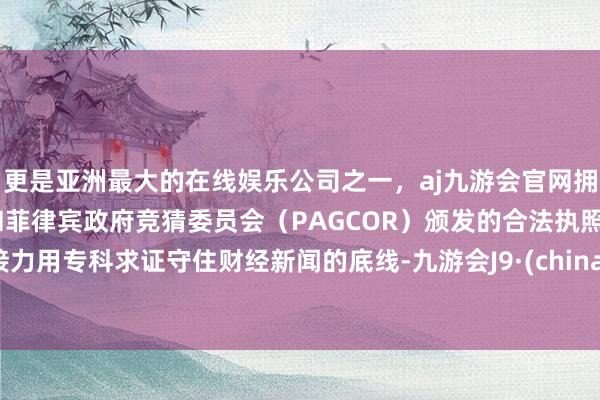 更是亚洲最大的在线娱乐公司之一，aj九游会官网拥有欧洲马耳他（MGA）和菲律宾政府竞猜委员会（PAGCOR）颁发的合法执照。接力用专科求证守住财经新闻的底线-九游会J9·(china)官方网站-真人游戏第一品牌