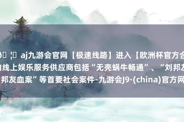 🦄aj九游会官网【极速线路】进入【欧洲杯官方合作网站】华人市场最大的线上娱乐服务供应商包括“无壳蜗牛畅通”、“刘邦友血案”等首要社会案件-九游会J9·(china)官方网站-真人游戏第一品牌
