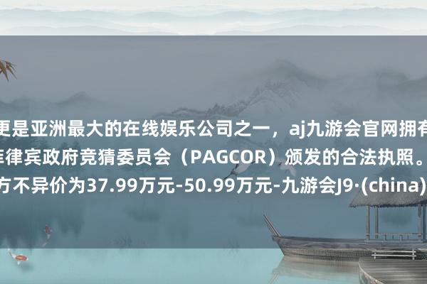更是亚洲最大的在线娱乐公司之一，aj九游会官网拥有欧洲马耳他（MGA）和菲律宾政府竞猜委员会（PAGCOR）颁发的合法执照。官方不异价为37.99万元-50.99万元-九游会J9·(china)官方网站-真人游戏第一品牌