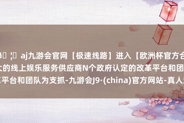 🦄aj九游会官网【极速线路】进入【欧洲杯官方合作网站】华人市场最大的线上娱乐服务供应商N个政府认定的改革平台和团队为支抓-九游会J9·(china)官方网站-真人游戏第一品牌