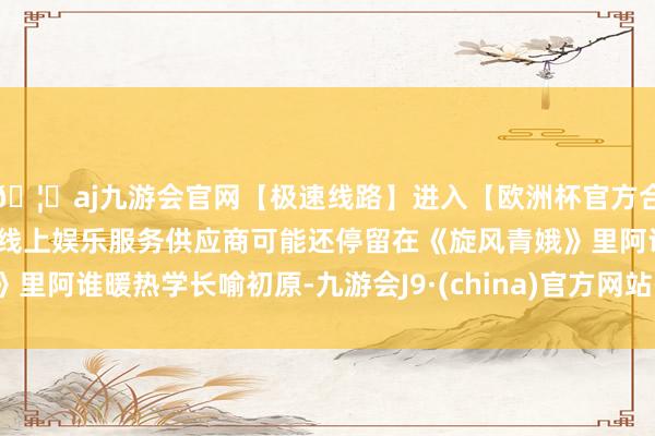 🦄aj九游会官网【极速线路】进入【欧洲杯官方合作网站】华人市场最大的线上娱乐服务供应商可能还停留在《旋风青娥》里阿谁暖热学长喻初原-九游会J9·(china)官方网站-真人游戏第一品牌