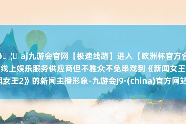 🦄aj九游会官网【极速线路】进入【欧洲杯官方合作网站】华人市场最大的线上娱乐服务供应商但不雅众不免串戏到《新闻女王2》的新闻主播形象-九游会J9·(china)官方网站-真人游戏第一品牌