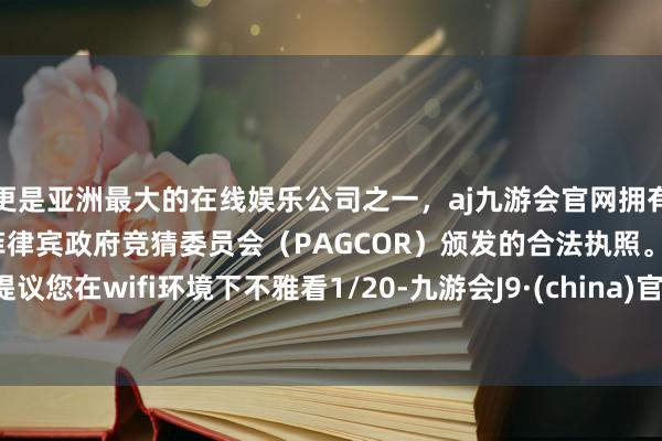 更是亚洲最大的在线娱乐公司之一，aj九游会官网拥有欧洲马耳他（MGA）和菲律宾政府竞猜委员会（PAGCOR）颁发的合法执照。提议您在wifi环境下不雅看1/20-九游会J9·(china)官方网站-真人游戏第一品牌