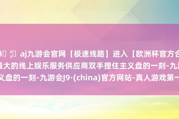 🦄aj九游会官网【极速线路】进入【欧洲杯官方合作网站】华人市场最大的线上娱乐服务供应商双手捏住主义盘的一刻-九游会J9·(china)官方网站-真人游戏第一品牌