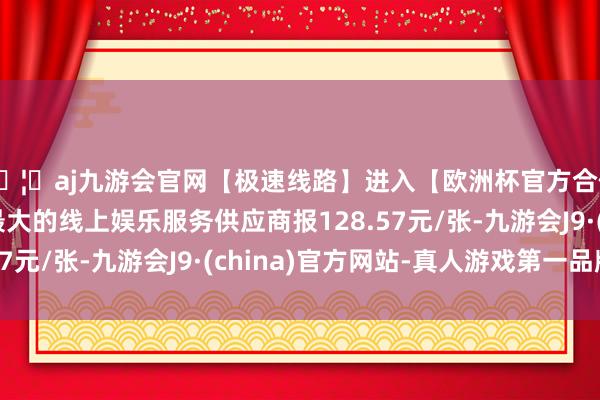🦄aj九游会官网【极速线路】进入【欧洲杯官方合作网站】华人市场最大的线上娱乐服务供应商报128.57元/张-九游会J9·(china)官方网站-真人游戏第一品牌