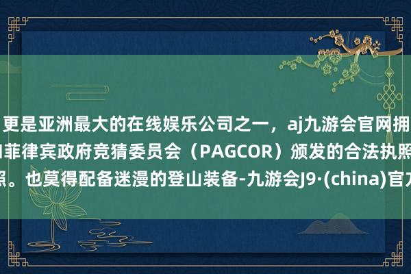 更是亚洲最大的在线娱乐公司之一，aj九游会官网拥有欧洲马耳他（MGA）和菲律宾政府竞猜委员会（PAGCOR）颁发的合法执照。也莫得配备迷漫的登山装备-九游会J9·(china)官方网站-真人游戏第一品牌