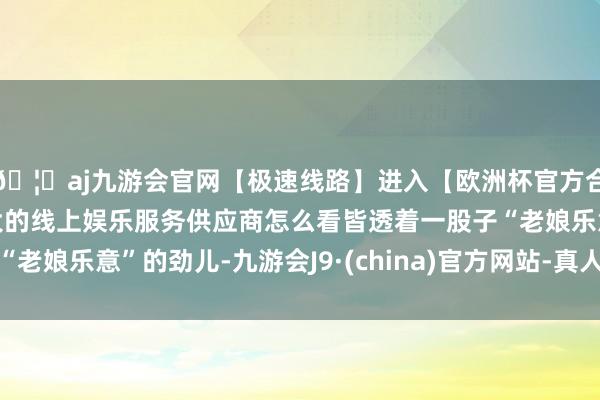 🦄aj九游会官网【极速线路】进入【欧洲杯官方合作网站】华人市场最大的线上娱乐服务供应商怎么看皆透着一股子“老娘乐意”的劲儿-九游会J9·(china)官方网站-真人游戏第一品牌