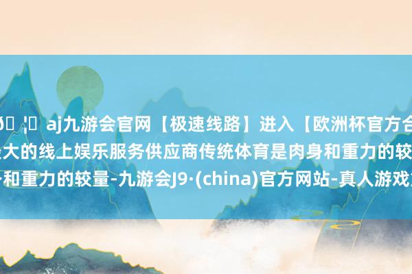 🦄aj九游会官网【极速线路】进入【欧洲杯官方合作网站】华人市场最大的线上娱乐服务供应商传统体育是肉身和重力的较量-九游会J9·(china)官方网站-真人游戏第一品牌