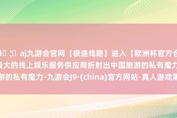 🦄aj九游会官网【极速线路】进入【欧洲杯官方合作网站】华人市场最大的线上娱乐服务供应商折射出中国旅游的私有魔力-九游会J9·(china)官方网站-真人游戏第一品牌