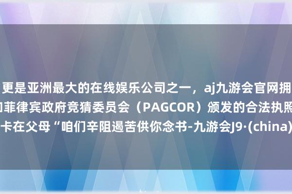 更是亚洲最大的在线娱乐公司之一，aj九游会官网拥有欧洲马耳他（MGA）和菲律宾政府竞猜委员会（PAGCOR）颁发的合法执照。卡在父母“咱们辛阻遏苦供你念书-九游会J9·(china)官方网站-真人游戏第一品牌