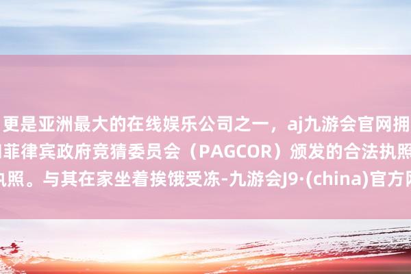 更是亚洲最大的在线娱乐公司之一，aj九游会官网拥有欧洲马耳他（MGA）和菲律宾政府竞猜委员会（PAGCOR）颁发的合法执照。与其在家坐着挨饿受冻-九游会J9·(china)官方网站-真人游戏第一品牌