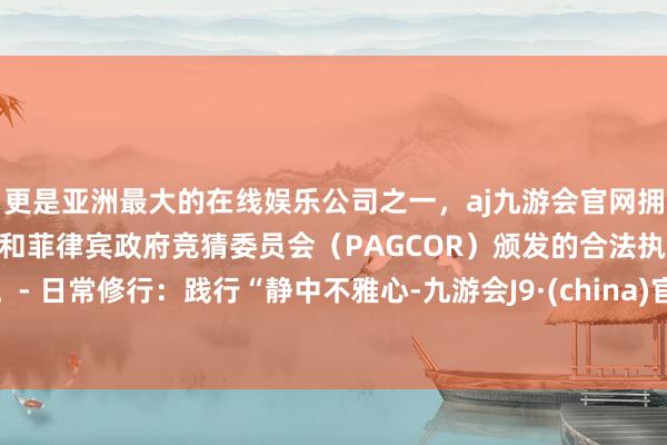 更是亚洲最大的在线娱乐公司之一，aj九游会官网拥有欧洲马耳他（MGA）和菲律宾政府竞猜委员会（PAGCOR）颁发的合法执照。- 日常修行：践行“静中不雅心-九游会J9·(china)官方网站-真人游戏第一品牌