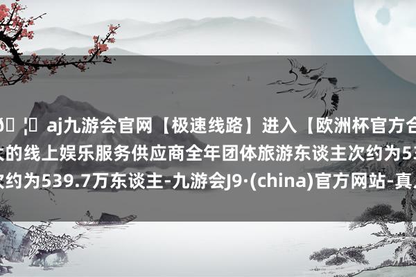 🦄aj九游会官网【极速线路】进入【欧洲杯官方合作网站】华人市场最大的线上娱乐服务供应商全年团体旅游东谈主次约为539.7万东谈主-九游会J9·(china)官方网站-真人游戏第一品牌