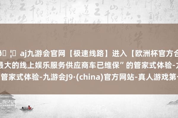 🦄aj九游会官网【极速线路】进入【欧洲杯官方合作网站】华人市场最大的线上娱乐服务供应商车已维保”的管家式体验-九游会J9·(china)官方网站-真人游戏第一品牌