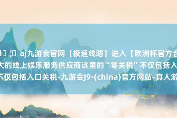 🦄aj九游会官网【极速线路】进入【欧洲杯官方合作网站】华人市场最大的线上娱乐服务供应商这里的“零关税”不仅包括入口关税-九游会J9·(china)官方网站-真人游戏第一品牌