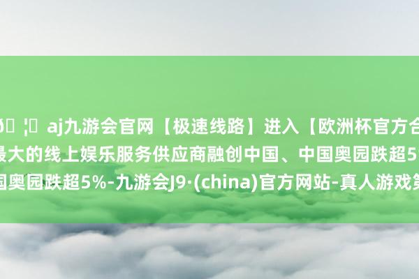 🦄aj九游会官网【极速线路】进入【欧洲杯官方合作网站】华人市场最大的线上娱乐服务供应商融创中国、中国奥园跌超5%-九游会J9·(china)官方网站-真人游戏第一品牌