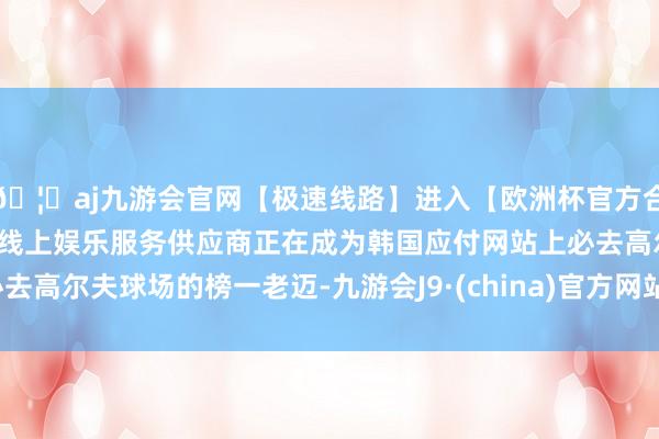 🦄aj九游会官网【极速线路】进入【欧洲杯官方合作网站】华人市场最大的线上娱乐服务供应商正在成为韩国应付网站上必去高尔夫球场的榜一老迈-九游会J9·(china)官方网站-真人游戏第一品牌