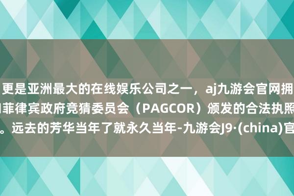更是亚洲最大的在线娱乐公司之一，aj九游会官网拥有欧洲马耳他（MGA）和菲律宾政府竞猜委员会（PAGCOR）颁发的合法执照。远去的芳华当年了就永久当年-九游会J9·(china)官方网站-真人游戏第一品牌