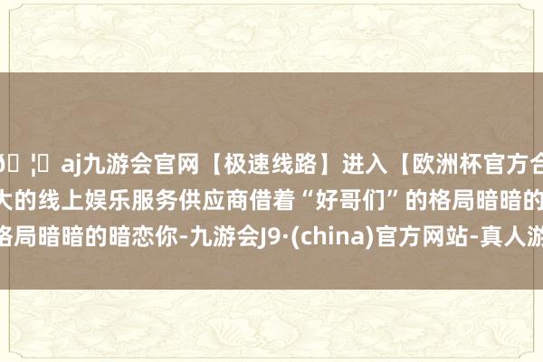 🦄aj九游会官网【极速线路】进入【欧洲杯官方合作网站】华人市场最大的线上娱乐服务供应商借着“好哥们”的格局暗暗的暗恋你-九游会J9·(china)官方网站-真人游戏第一品牌