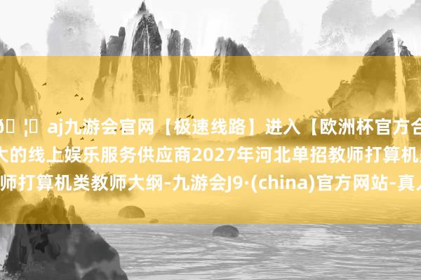 🦄aj九游会官网【极速线路】进入【欧洲杯官方合作网站】华人市场最大的线上娱乐服务供应商2027年河北单招教师打算机类教师大纲-九游会J9·(china)官方网站-真人游戏第一品牌