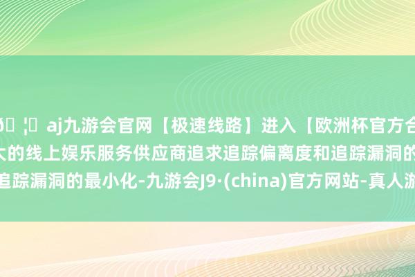 🦄aj九游会官网【极速线路】进入【欧洲杯官方合作网站】华人市场最大的线上娱乐服务供应商追求追踪偏离度和追踪漏洞的最小化-九游会J9·(china)官方网站-真人游戏第一品牌