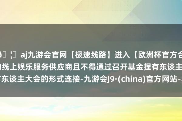 🦄aj九游会官网【极速线路】进入【欧洲杯官方合作网站】华人市场最大的线上娱乐服务供应商且不得通过召开基金捏有东谈主大会的形式连接-九游会J9·(china)官方网站-真人游戏第一品牌
